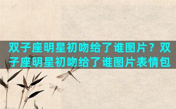 双子座明星初吻给了谁图片？双子座明星初吻给了谁图片表情包