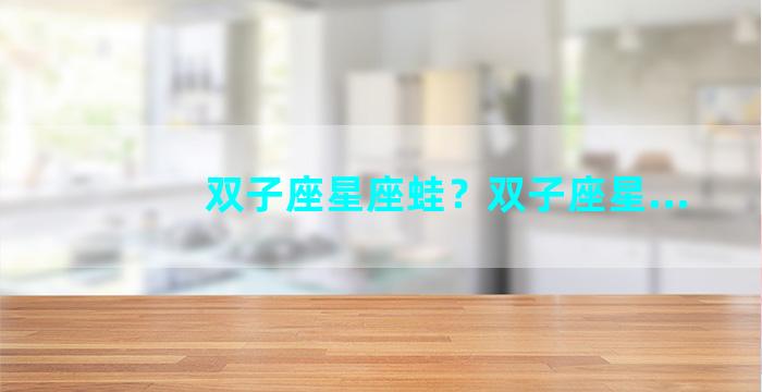 双子座星座蛙？双子座星...