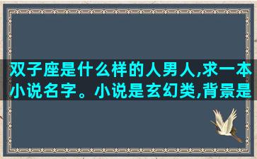 双子座是什么样的人男人,求一本小说名字。小说是玄幻类,背景是星域。男主是双子座的,有两个人格。背景挺大的,门派很多,像蜀山