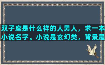 双子座是什么样的人男人，求一本小说名字。小说是玄幻类，背景是星域。男主是双子座的，有两个人格。背景挺大的，门派很多，像蜀山