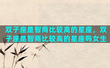 双子座是智商比较高的星座，双子座是智商比较高的星座吗女生