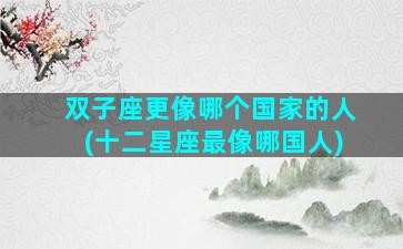 双子座更像哪个国家的人(十二星座最像哪国人)