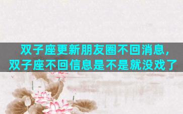 双子座更新朋友圈不回消息,双子座不回信息是不是就没戏了