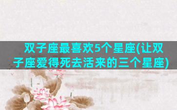 双子座最喜欢5个星座(让双子座爱得死去活来的三个星座)