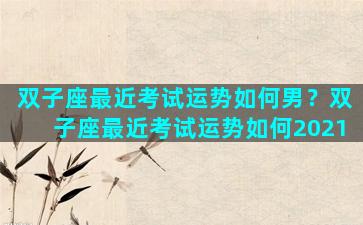 双子座最近考试运势如何男？双子座最近考试运势如何2021