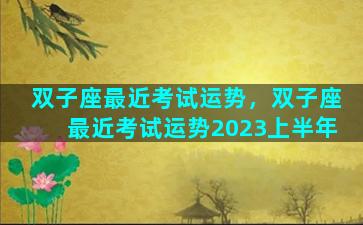双子座最近考试运势，双子座最近考试运势2023上半年