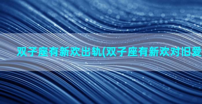 双子座有新欢出轨(双子座有新欢对旧爱什么感觉)
