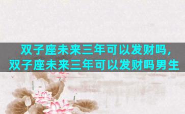双子座未来三年可以发财吗,双子座未来三年可以发财吗男生