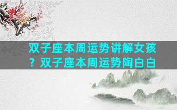双子座本周运势讲解女孩？双子座本周运势陶白白