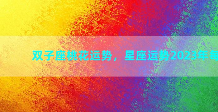 双子座桃花运势，星座运势2023年每月运势