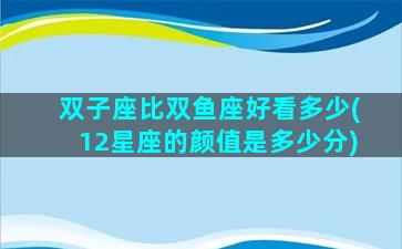 双子座比双鱼座好看多少(12星座的颜值是多少分)