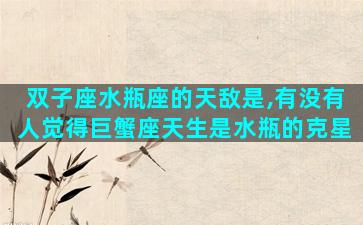 双子座水瓶座的天敌是,有没有人觉得巨蟹座天生是水瓶的克星