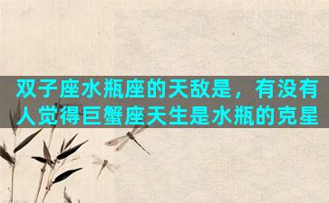 双子座水瓶座的天敌是，有没有人觉得巨蟹座天生是水瓶的克星