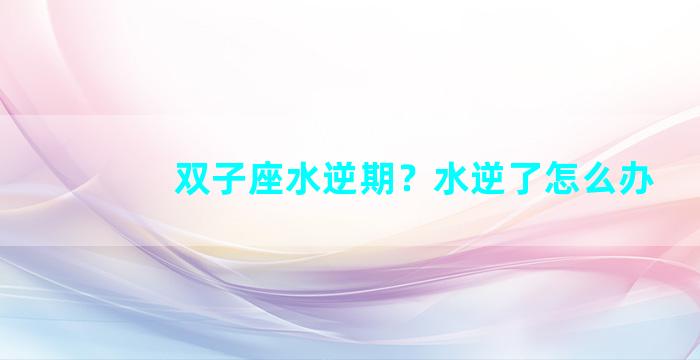 双子座水逆期？水逆了怎么办