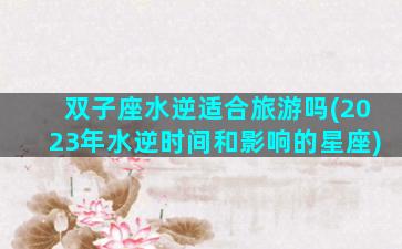 双子座水逆适合旅游吗(2023年水逆时间和影响的星座)