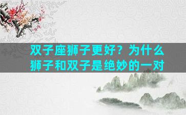 双子座狮子更好？为什么狮子和双子是绝妙的一对