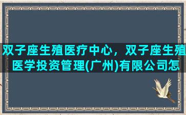 双子座生殖医疗中心，双子座生殖医学投资管理(广州)有限公司怎么样