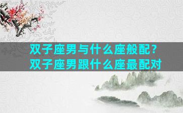 双子座男与什么座般配？双子座男跟什么座最配对