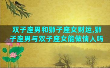 双子座男和狮子座女财运,狮子座男与双子座女能做情人吗