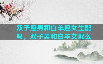双子座男和白羊座女生配吗，双子男和白羊女配么
