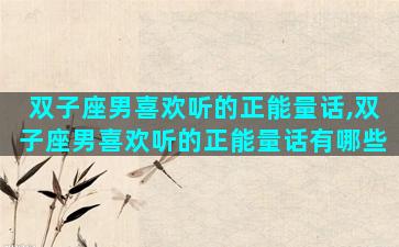 双子座男喜欢听的正能量话,双子座男喜欢听的正能量话有哪些