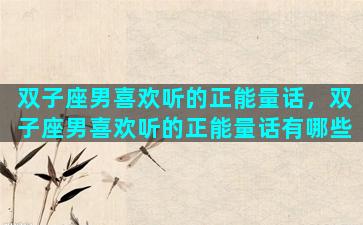 双子座男喜欢听的正能量话，双子座男喜欢听的正能量话有哪些