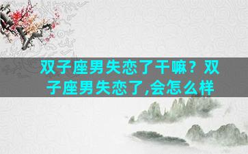 双子座男失恋了干嘛？双子座男失恋了,会怎么样