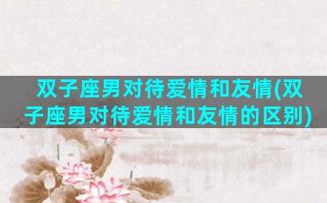双子座男对待爱情和友情(双子座男对待爱情和友情的区别)