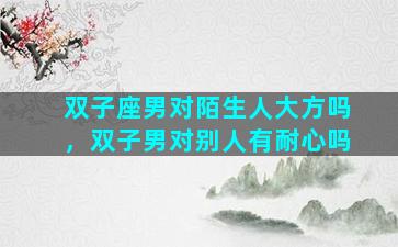 双子座男对陌生人大方吗，双子男对别人有耐心吗