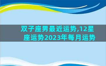 双子座男最近运势,12星座运势2023年每月运势