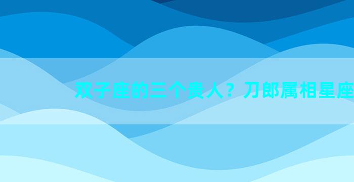 双子座的三个贵人？刀郎属相星座
