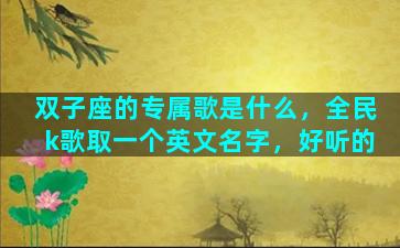 双子座的专属歌是什么，全民k歌取一个英文名字，好听的