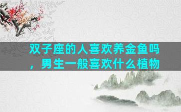 双子座的人喜欢养金鱼吗，男生一般喜欢什么植物