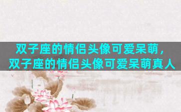 双子座的情侣头像可爱呆萌，双子座的情侣头像可爱呆萌真人