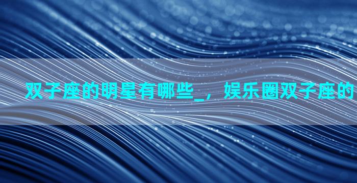 双子座的明星有哪些_，娱乐圈双子座的明星有哪些