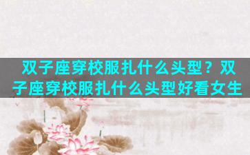 双子座穿校服扎什么头型？双子座穿校服扎什么头型好看女生