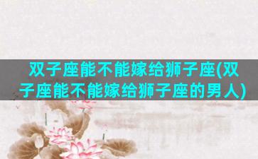 双子座能不能嫁给狮子座(双子座能不能嫁给狮子座的男人)