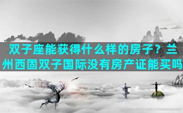 双子座能获得什么样的房子？兰州西固双子国际没有房产证能买吗
