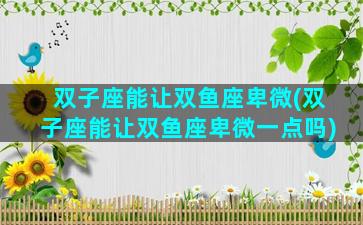 双子座能让双鱼座卑微(双子座能让双鱼座卑微一点吗)