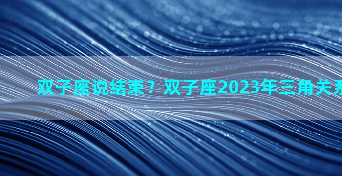 双子座说结束？双子座2023年三角关系能结束吗