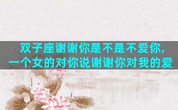 双子座谢谢你是不是不爱你,一个女的对你说谢谢你对我的爱