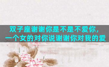 双子座谢谢你是不是不爱你，一个女的对你说谢谢你对我的爱