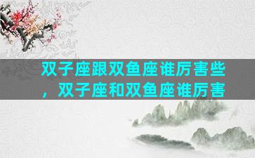 双子座跟双鱼座谁厉害些，双子座和双鱼座谁厉害
