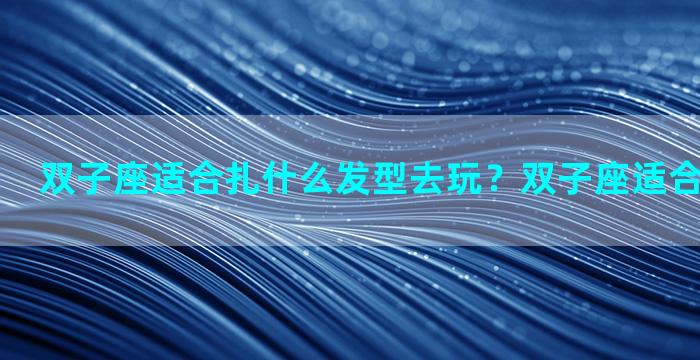 双子座适合扎什么发型去玩？双子座适合扎什么辫子