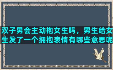 双子男会主动抱女生吗，男生给女生发了一个拥抱表情有哪些意思呢