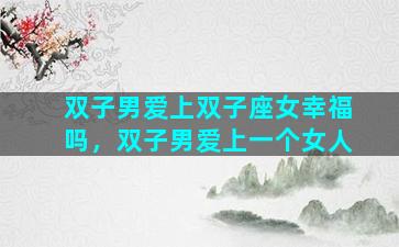 双子男爱上双子座女幸福吗，双子男爱上一个女人