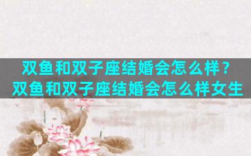 双鱼和双子座结婚会怎么样？双鱼和双子座结婚会怎么样女生
