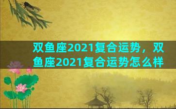 双鱼座2021复合运势，双鱼座2021复合运势怎么样