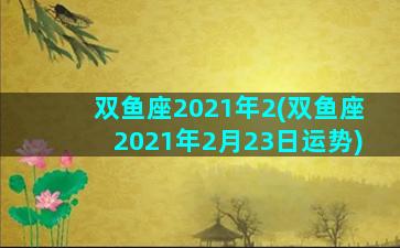 双鱼座2021年2(双鱼座2021年2月23日运势)