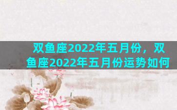 双鱼座2022年五月份，双鱼座2022年五月份运势如何